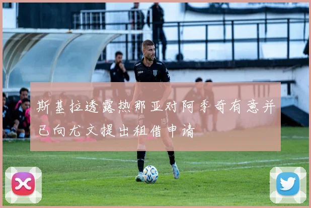 斯基拉透露热那亚对阿季奇有意并已向尤文提出租借申请