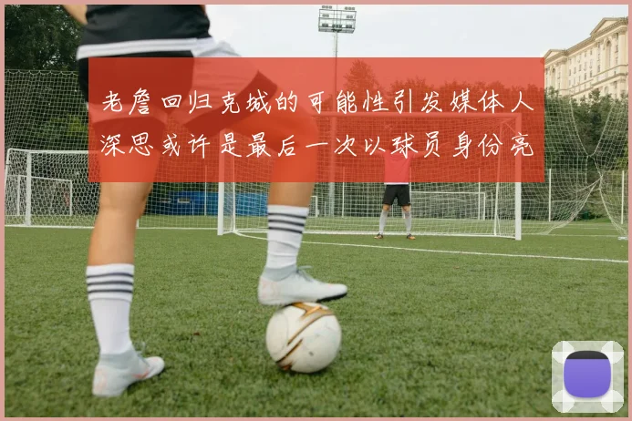 老詹回归克城的可能性引发媒体人深思或许是最后一次以球员身份亮相