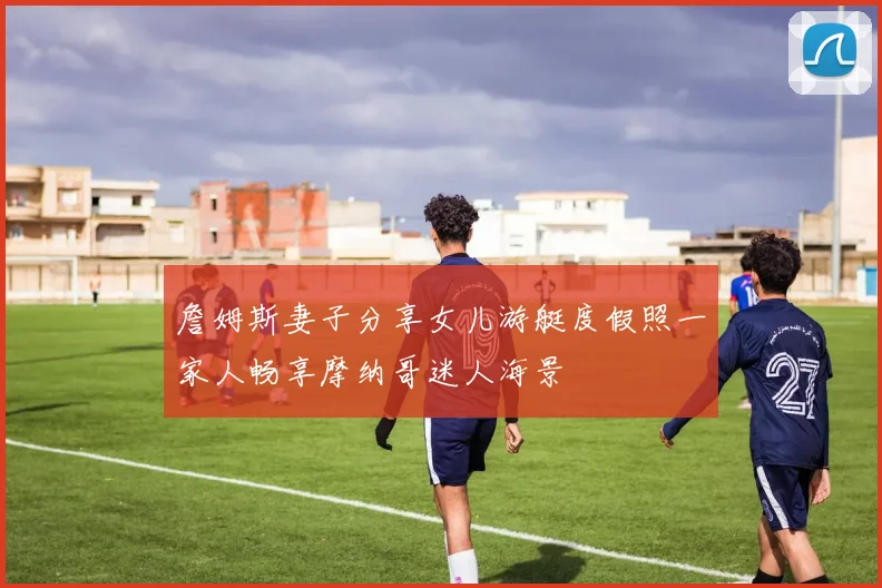 詹姆斯妻子分享女儿游艇度假照一家人畅享摩纳哥迷人海景