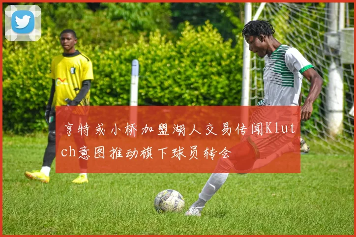 亨特或小桥加盟湖人交易传闻Klutch意图推动旗下球员转会