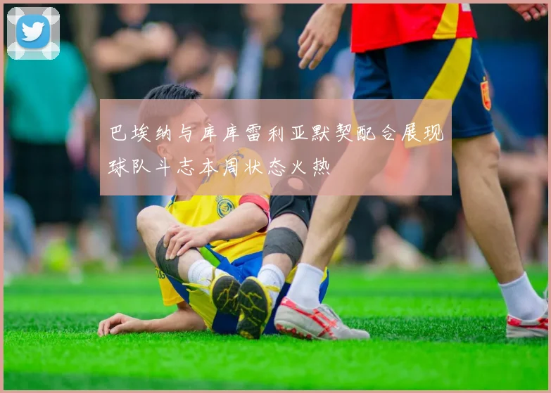 巴埃纳与库库雷利亚默契配合展现球队斗志本周状态火热