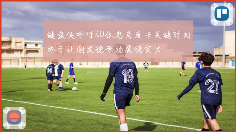 键盘侠呼吁KD休息乌度卡关键时刻终于让谢泼德登场展现实力