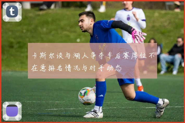卡斯尔谈与湖人争夺季后赛席位不在意排名情况与对手动态