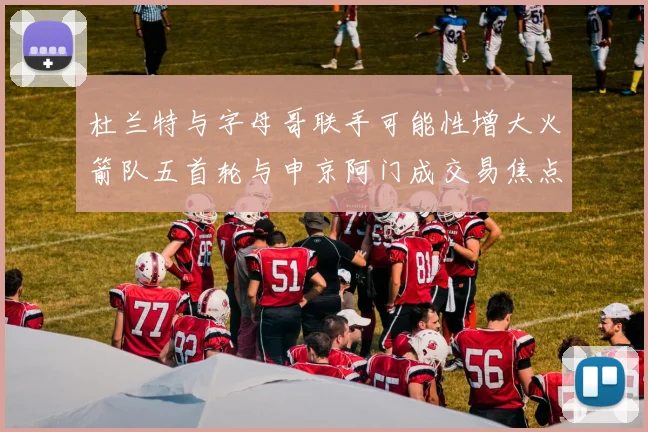 杜兰特与字母哥联手可能性增大火箭队五首轮与申京阿门成交易焦点