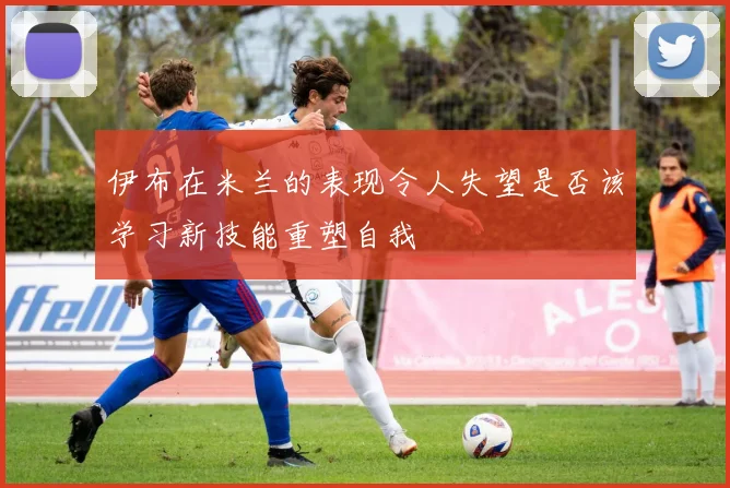 伊布在米兰的表现令人失望是否该学习新技能重塑自我