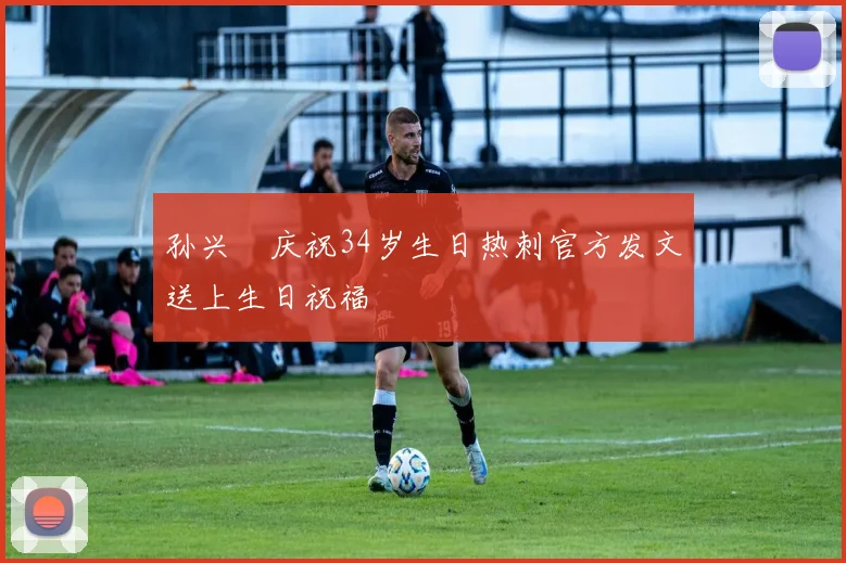孙兴慜庆祝34岁生日热刺官方发文送上生日祝福