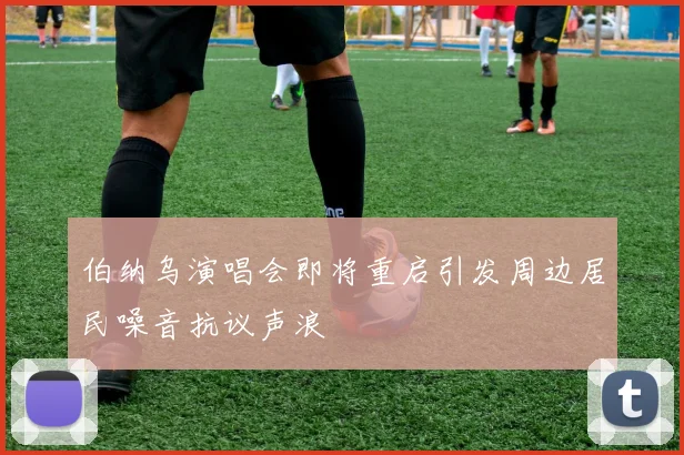 伯纳乌演唱会即将重启引发周边居民噪音抗议声浪