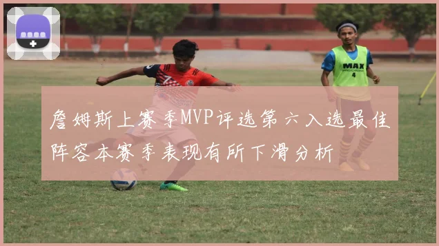 詹姆斯上赛季MVP评选第六入选最佳阵容本赛季表现有所下滑分析