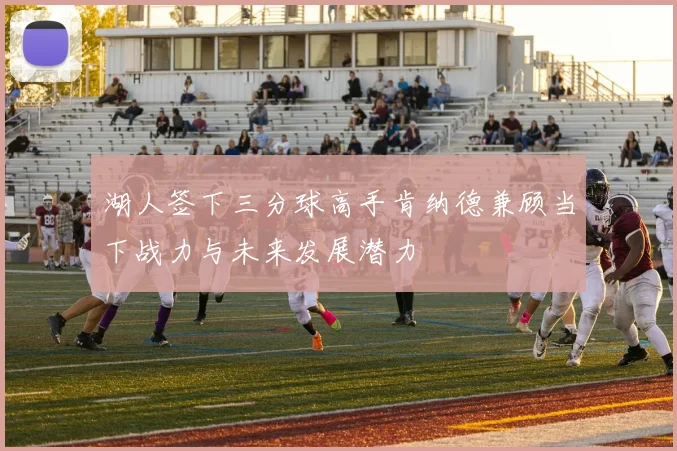 湖人签下三分球高手肯纳德兼顾当下战力与未来发展潜力