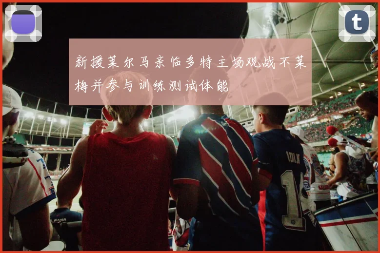 新援莱尔马亲临多特主场观战不莱梅并参与训练测试体能