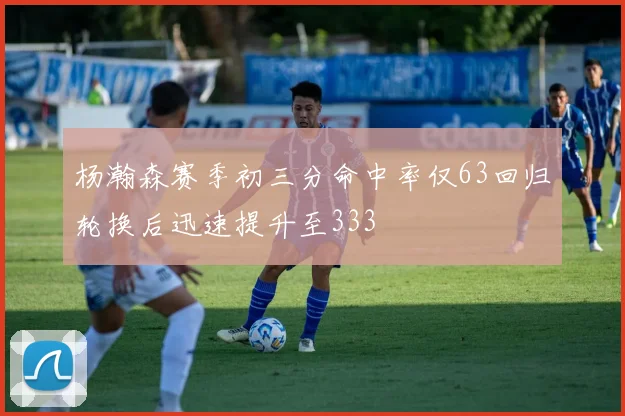 杨瀚森赛季初三分命中率仅63回归轮换后迅速提升至333