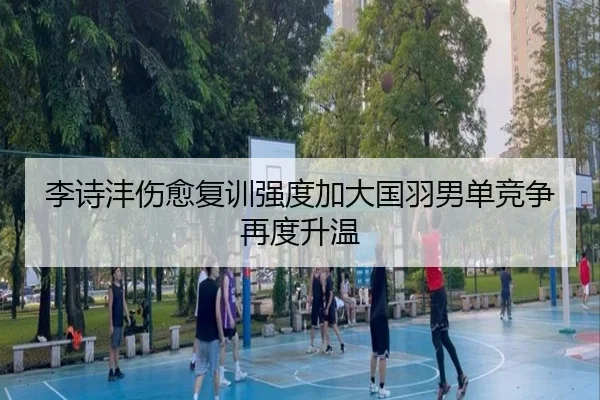 李诗沣伤愈复训强度加大国羽男单竞争再度升温（bet365）