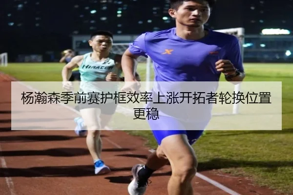 杨瀚森季前赛护框效率上涨开拓者轮换位置更稳 | bet365